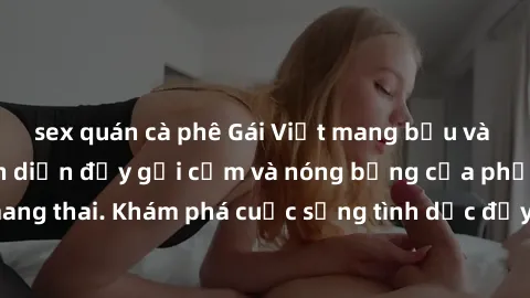 sex quán cà phê Gái Việt mang bầu và làm tình: Màn trình diễn đầy gợi cảm và nóng bỏng của phụ nữ mang thai. Khám phá cuộc sống tình dục đầy hấp dẫn và mới lạ của họ!