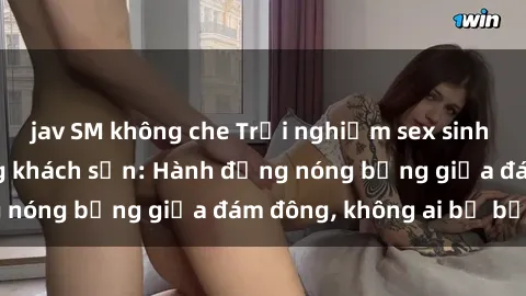 jav SM không che Trải nghiệm sex sinh viên sôi động trong khách sạn: Hành động nóng bỏng giữa đám đông, không ai bị bỏ lỡ