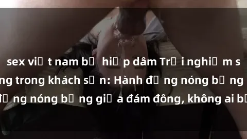 sex việt nam bị hiếp dâm Trải nghiệm sex sinh viên sôi động trong khách sạn: Hành động nóng bỏng giữa đám đông, không ai bị bỏ lỡ